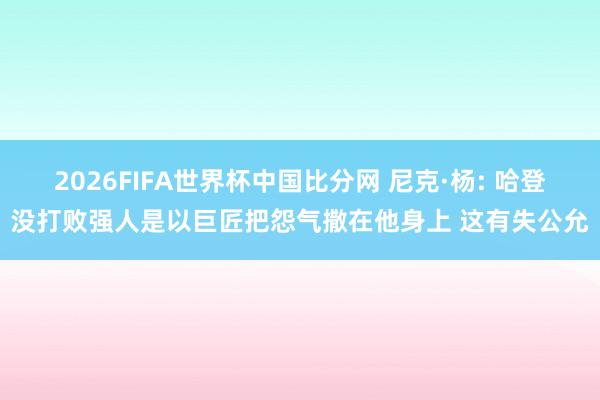 2026FIFA世界杯中国比分网 尼克·杨: 哈登没打败强人是以巨匠把怨气撒在他身上 这有失公允