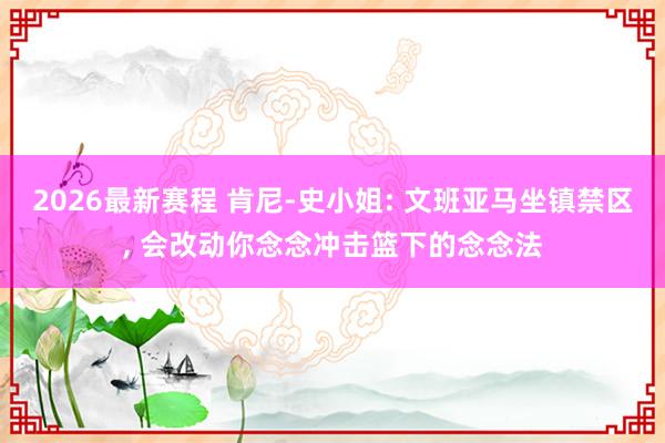 2026最新赛程 肯尼-史小姐: 文班亚马坐镇禁区， 会改动你念念冲击篮下的念念法