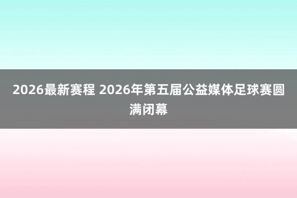 2026最新赛程 2026年第五届公益媒体足球赛圆满闭幕