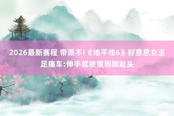 2026最新赛程 带派不!《地平线6》好意思女玉足痛车:伸手就能摸到脚趾头