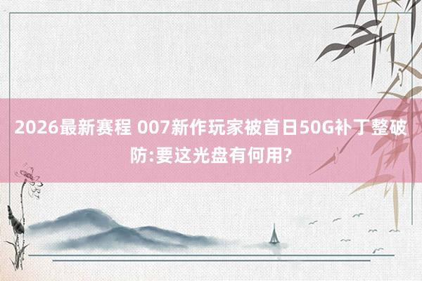 2026最新赛程 007新作玩家被首日50G补丁整破防:要这光盘有何用?