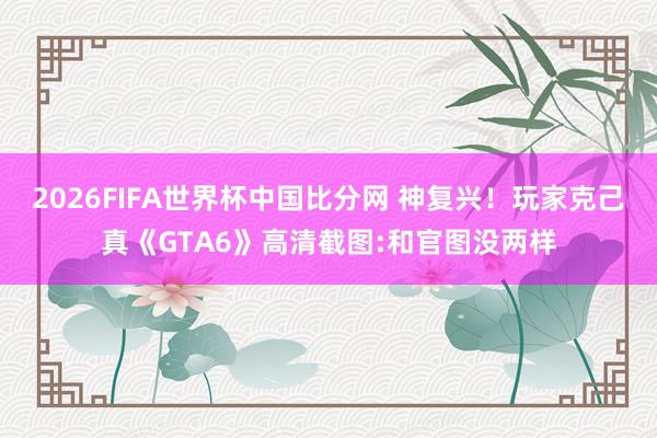 2026FIFA世界杯中国比分网 神复兴！玩家克己真《GTA6》高清截图:和官图没两样