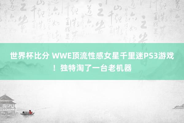 世界杯比分 WWE顶流性感女星千里迷PS3游戏！独特淘了一台老机器