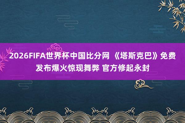 2026FIFA世界杯中国比分网 《塔斯克巴》免费发布爆火惊现舞弊 官方修起永封