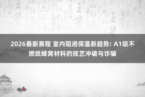 2026最新赛程 室内阻遏保温新趋势: A1级不燃纸蜂窝材料的技艺冲破与诈骗