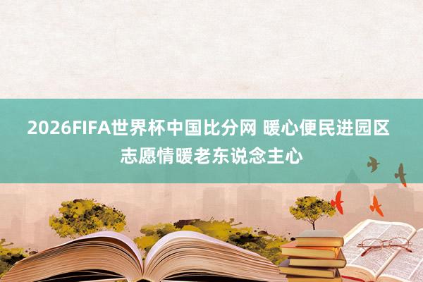 2026FIFA世界杯中国比分网 暖心便民进园区 志愿情暖老东说念主心