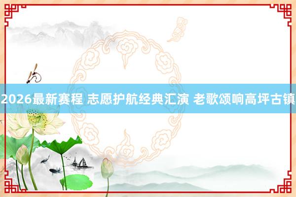 2026最新赛程 志愿护航经典汇演 老歌颂响高坪古镇