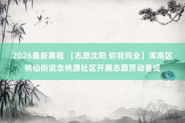 2026最新赛程 【志愿沈阳 你我同业】浑南区桃仙街说念桃源社区开展志愿劳动看成