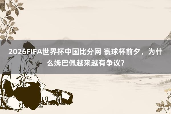 2026FIFA世界杯中国比分网 寰球杯前夕，为什么姆巴佩越来越有争议？