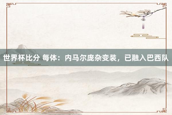 世界杯比分 每体：内马尔庞杂变装，已融入巴西队