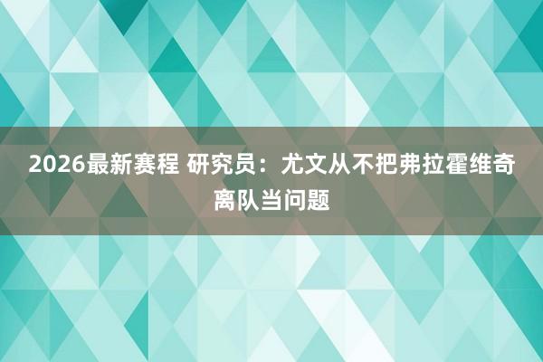 2026最新赛程 研究员：尤文从不把弗拉霍维奇离队当问题