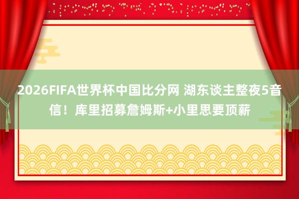 2026FIFA世界杯中国比分网 湖东谈主整夜5音信！库里招募詹姆斯+小里思要顶薪