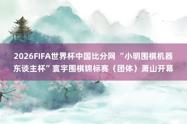 2026FIFA世界杯中国比分网 “小明围棋机器东谈主杯”寰宇围棋锦标赛（团体）萧山开幕