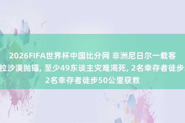 2026FIFA世界杯中国比分网 非洲尼日尔一载客卡车在撒哈拉沙漠抛锚， 至少49东谈主灾难渴死， 2名幸存者徒步50公里获救