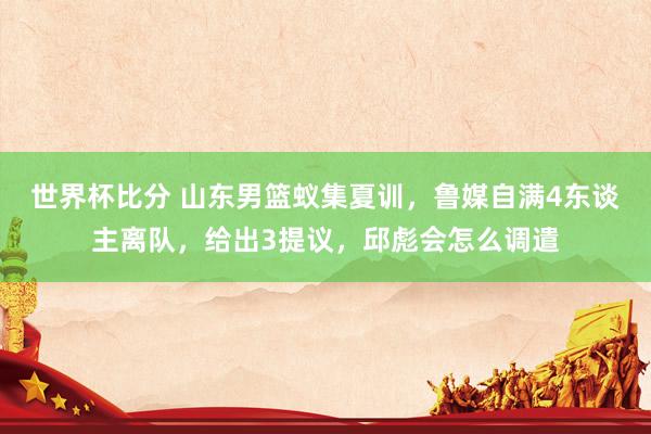 世界杯比分 山东男篮蚁集夏训，鲁媒自满4东谈主离队，给出3提议，邱彪会怎么调遣