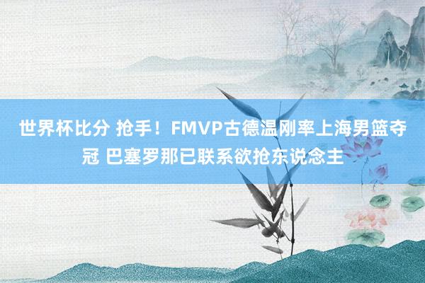 世界杯比分 抢手！FMVP古德温刚率上海男篮夺冠 巴塞罗那已联系欲抢东说念主