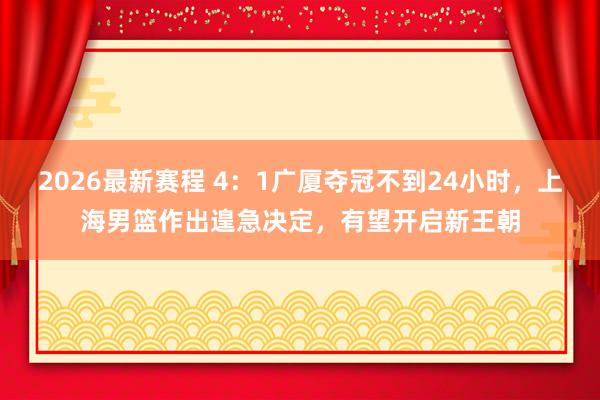 2026最新赛程 4：1广厦夺冠不到24小时，上海男篮作出遑急决定，有望开启新王朝