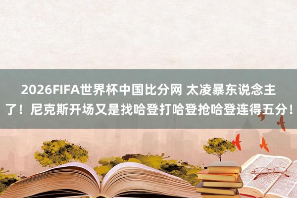 2026FIFA世界杯中国比分网 太凌暴东说念主了！尼克斯开场又是找哈登打哈登抢哈登连得五分！