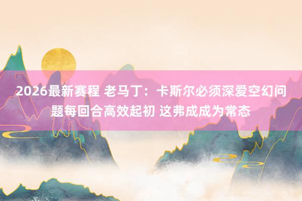 2026最新赛程 老马丁：卡斯尔必须深爱空幻问题每回合高效起初 这弗成成为常态
