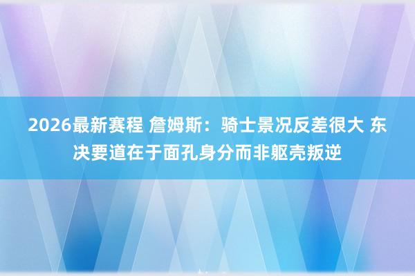2026最新赛程 詹姆斯：骑士景况反差很大 东决要道在于面孔身分而非躯壳叛逆