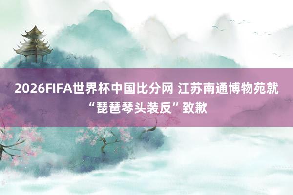 2026FIFA世界杯中国比分网 江苏南通博物苑就“琵琶琴头装反”致歉