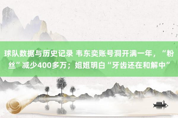 球队数据与历史记录 韦东奕账号洞开满一年，“粉丝”减少400多万；姐姐明白“牙齿还在和解中”