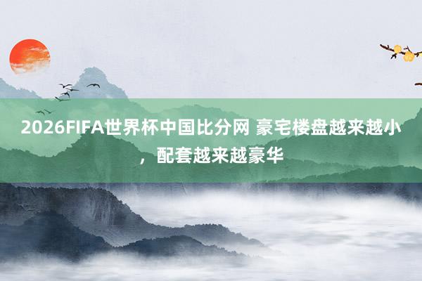 2026FIFA世界杯中国比分网 豪宅楼盘越来越小，配套越来越豪华