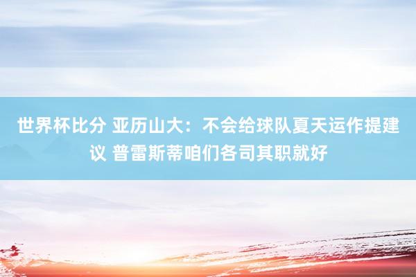 世界杯比分 亚历山大：不会给球队夏天运作提建议 普雷斯蒂咱们各司其职就好