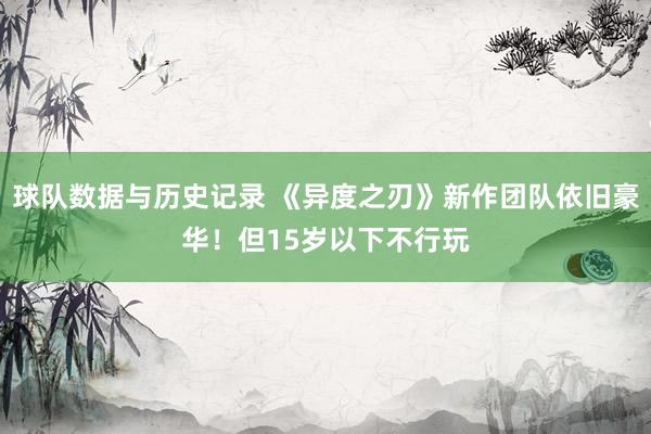 球队数据与历史记录 《异度之刃》新作团队依旧豪华！但15岁以下不行玩