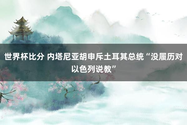 世界杯比分 内塔尼亚胡申斥土耳其总统“没履历对以色列说教”
