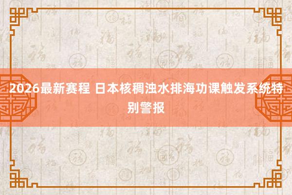 2026最新赛程 日本核稠浊水排海功课触发系统特别警报