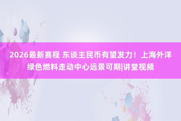 2026最新赛程 东谈主民币有望发力！上海外洋绿色燃料走动中心远景可期|讲堂视频