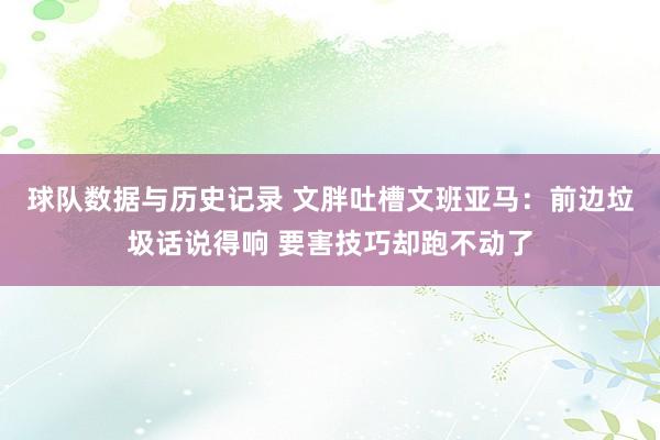 球队数据与历史记录 文胖吐槽文班亚马：前边垃圾话说得响 要害技巧却跑不动了