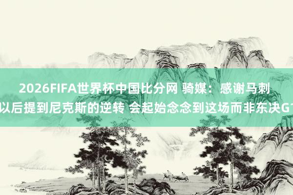 2026FIFA世界杯中国比分网 骑媒：感谢马刺 以后提到尼克斯的逆转 会起始念念到这场而非东决G1