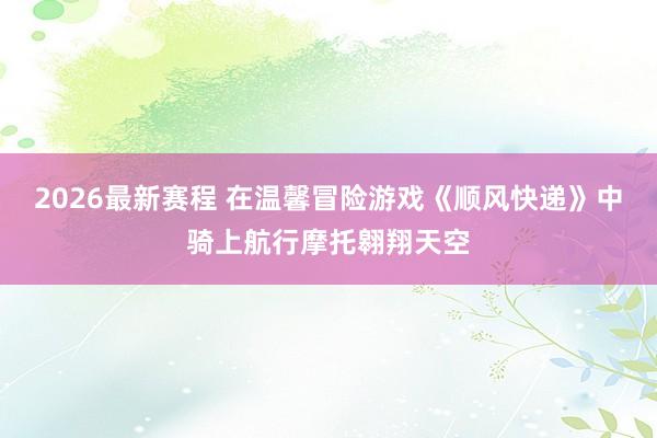 2026最新赛程 在温馨冒险游戏《顺风快递》中骑上航行摩托翱翔天空