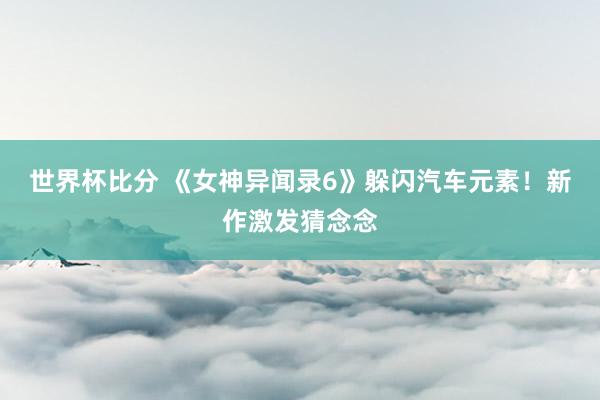 世界杯比分 《女神异闻录6》躲闪汽车元素！新作激发猜念念
