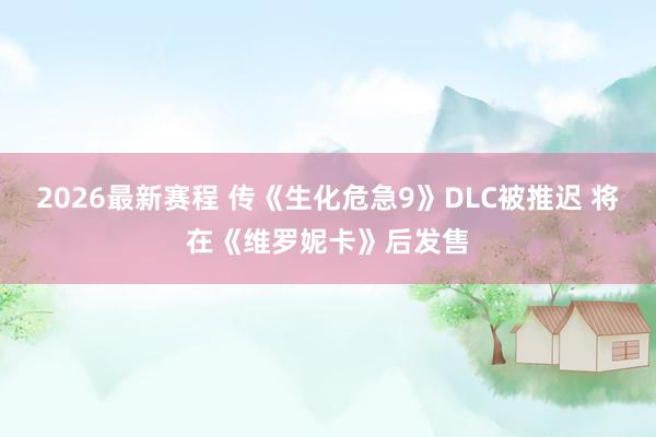 2026最新赛程 传《生化危急9》DLC被推迟 将在《维罗妮卡》后发售