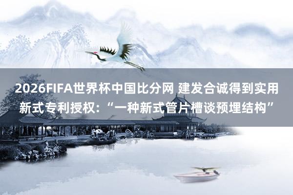 2026FIFA世界杯中国比分网 建发合诚得到实用新式专利授权: “一种新式管片槽谈预埋结构”
