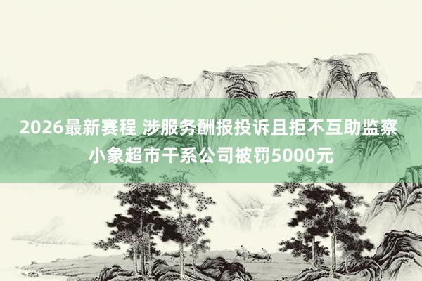 2026最新赛程 涉服务酬报投诉且拒不互助监察 小象超市干系公司被罚5000元