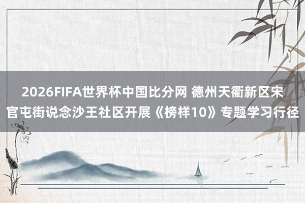 2026FIFA世界杯中国比分网 德州天衢新区宋官屯街说念沙王社区开展《榜样10》专题学习行径