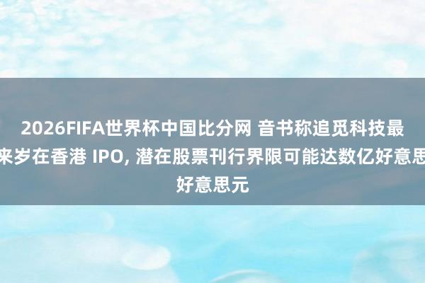 2026FIFA世界杯中国比分网 音书称追觅科技最快来岁在香港 IPO， 潜在股票刊行界限可能达数亿好意思元