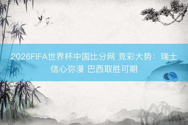 2026FIFA世界杯中国比分网 竞彩大势：瑞士信心弥漫 巴西取胜可期