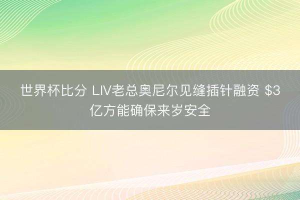 世界杯比分 LIV老总奥尼尔见缝插针融资 $3亿方能确保来岁安全