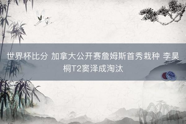 世界杯比分 加拿大公开赛詹姆斯首秀栽种 李昊桐T2窦泽成淘汰