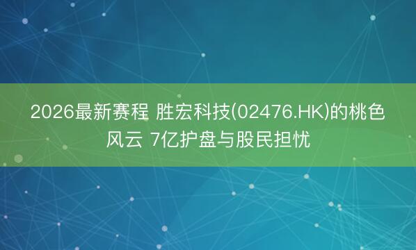 2026最新赛程 胜宏科技(02476.HK)的桃色风云 7亿护盘与股民担忧