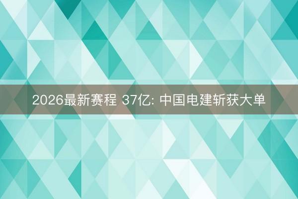 2026最新赛程 37亿: 中国电建斩获大单