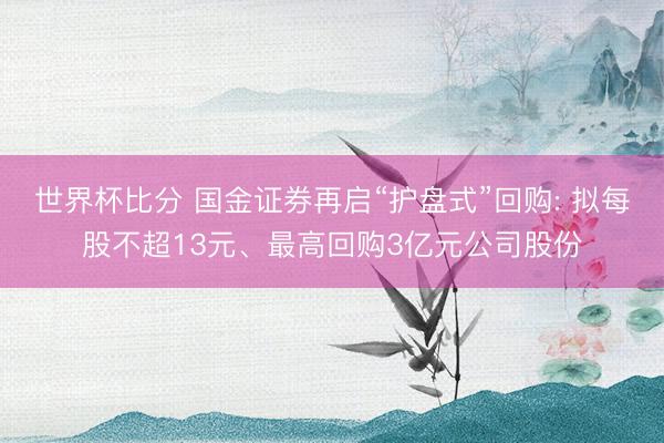 世界杯比分 国金证券再启“护盘式”回购: 拟每股不超13元、最高回购3亿元公司股份