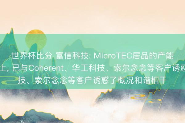 世界杯比分 富信科技: MicroTEC居品的产能欺诈率为95%以上， 已与Coherent、华工科技、索尔念念等客户诱惑了概况和谐相干