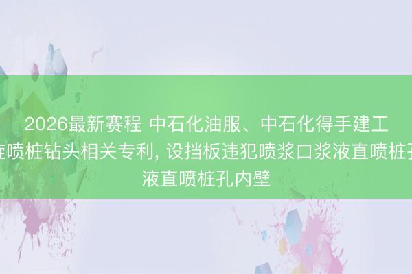 2026最新赛程 中石化油服、中石化得手建工获取旋喷桩钻头相关专利， 设挡板违犯喷浆口浆液直喷桩孔内壁