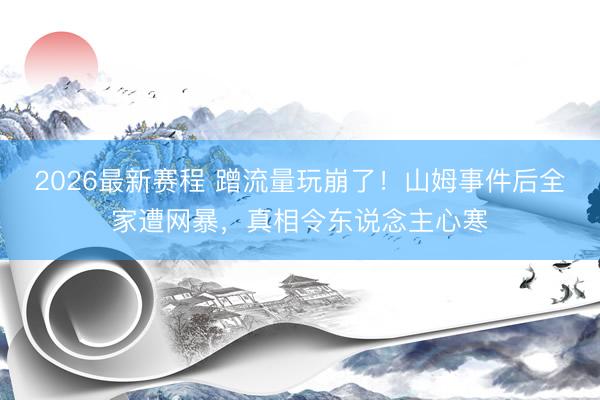 2026最新赛程 蹭流量玩崩了！山姆事件后全家遭网暴，真相令东说念主心寒